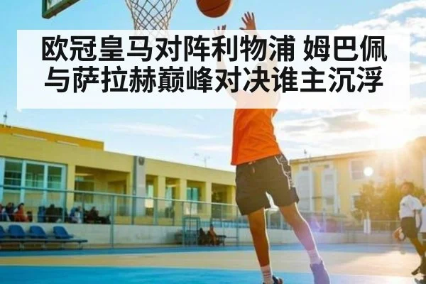 欧冠皇马对阵利物浦 姆巴佩与萨拉赫巅峰对决谁主沉浮