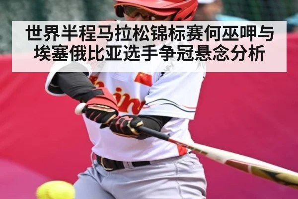 世界半程马拉松锦标赛何巫呷与埃塞俄比亚选手争冠悬念分析